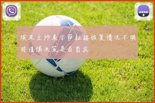 埃及主帅表示萨拉赫恢复情况不明将谨慎决策是否首发